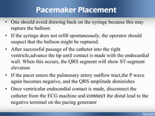 Pacemaker Placement
• One should avoid drawing back on the syringe because this may
rupture the balloon
• If the syringe does not refill spontaneously, the operator should
suspect that the balloon might be ruptured.
• After successful passage of the catheter into the right
ventricle,advance the tip until contact is made with the endocardial
wall. When this occurs, the QRS segment will show ST-segment
elevation
• If the pacer enters the pulmonary artery outflow tract,the P wave
again becomes negative, and the QRS amplitude diminishes
• Once ventricular endocardial contact is made, disconnect the
catheter from the ECG machine and connect the distal lead to the
negative terminal on the pacing generator
 
