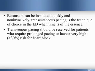• Because it can be instituted quickly and
noninvasively, transcutaneous pacing is the technique
of choice in the ED when time is of the essence.
• Transvenous pacing should be reserved for patients
who require prolonged pacing or have a very high
(>30%) risk for heart block.
 