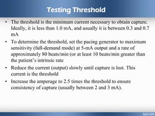 Testing Threshold
• The threshold is the minimum current necessary to obtain capture.
Ideally, it is less than 1.0 mA, and usually it is between 0.3 and 0.7
mA
• To determine the threshold, set the pacing generator to maximum
sensitivity (full-demand mode) at 5-mA output and a rate of
approximately 80 beats/min (or at least 10 beats/min greater than
the patient’s intrinsic rate
• Reduce the current (output) slowly until capture is lost. This
current is the threshold
• Increase the amperage to 2.5 times the threshold to ensure
consistency of capture (usually between 2 and 3 mA).
 