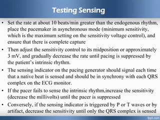 Testing Sensing
• Set the rate at about 10 beats/min greater than the endogenous rhythm,
place the pacemaker in asynchronous mode (minimum sensitivity,
which is the maximum setting on the sensitivity voltage control), and
ensure that there is complete capture
• Then adjust the sensitivity control to its midposition or approximately
3 mV, and gradually decrease the rate until pacing is suppressed by
the patient’s intrinsic rhythm.
• The sensing indicator on the pacing generator should signal each time
that a native beat is sensed and should be in synchrony with each QRS
complex on the ECG monitor.
• If the pacer fails to sense the intrinsic rhythm,increase the sensitivity
(decrease the millivolts) until the pacer is suppressed
• Conversely, if the sensing indicator is triggered by P or T waves or by
artifact, decrease the sensitivity until only the QRS complex is sensed
 