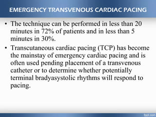 EMERGENCY TRANSVENOUS CARDIAC PACING
• The technique can be performed in less than 20
minutes in 72% of patients and in less than 5
minutes in 30%.
• Transcutaneous cardiac pacing (TCP) has become
the mainstay of emergency cardiac pacing and is
often used pending placement of a transvenous
catheter or to determine whether potentially
terminal bradyasystolic rhythms will respond to
pacing.
 