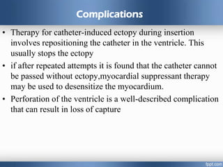 Complications
• Therapy for catheter-induced ectopy during insertion
involves repositioning the catheter in the ventricle. This
usually stops the ectopy
• if after repeated attempts it is found that the catheter cannot
be passed without ectopy,myocardial suppressant therapy
may be used to desensitize the myocardium.
• Perforation of the ventricle is a well-described complication
that can result in loss of capture
 