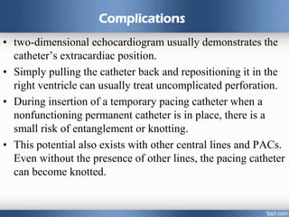 Complications
• two-dimensional echocardiogram usually demonstrates the
catheter’s extracardiac position.
• Simply pulling the catheter back and repositioning it in the
right ventricle can usually treat uncomplicated perforation.
• During insertion of a temporary pacing catheter when a
nonfunctioning permanent catheter is in place, there is a
small risk of entanglement or knotting.
• This potential also exists with other central lines and PACs.
Even without the presence of other lines, the pacing catheter
can become knotted.
 
