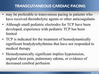 TRANSCUTANEOUS CARDIAC PACING
• may be preferable to transvenous pacing in patients who
have received thrombolytic agents or other anticoagulants
• Although small pediatric electrodes for TCP have been
developed, experience with pediatric TCP has been
limited
• TCP is indicated for the treatment of hemodynamically
significant bradydysrhythmias that have not responded to
medical therapy
• Hemodynamically significant implies hypotension,
anginal chest pain, pulmonary edema, or evidence of
decreased cerebral perfusion
 