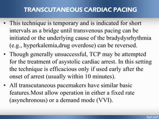 TRANSCUTANEOUS CARDIAC PACING
• This technique is temporary and is indicated for short
intervals as a bridge until transvenous pacing can be
initiated or the underlying cause of the bradydysrhythmia
(e.g., hyperkalemia,drug overdose) can be reversed.
• Though generally unsuccessful, TCP may be attempted
for the treatment of asystolic cardiac arrest. In this setting
the technique is efficacious only if used early after the
onset of arrest (usually within 10 minutes).
• All transcutaneous pacemakers have similar basic
features.Most allow operation in either a fixed rate
(asynchronous) or a demand mode (VVI).
 