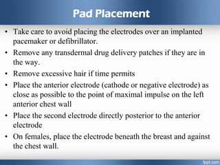 Pad Placement
• Take care to avoid placing the electrodes over an implanted
pacemaker or defibrillator.
• Remove any transdermal drug delivery patches if they are in
the way.
• Remove excessive hair if time permits
• Place the anterior electrode (cathode or negative electrode) as
close as possible to the point of maximal impulse on the left
anterior chest wall
• Place the second electrode directly posterior to the anterior
electrode
• On females, place the electrode beneath the breast and against
the chest wall.
 