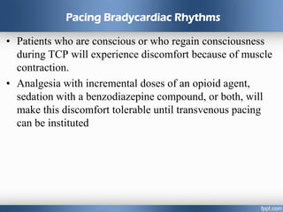 Pacing Bradycardiac Rhythms
• Patients who are conscious or who regain consciousness
during TCP will experience discomfort because of muscle
contraction.
• Analgesia with incremental doses of an opioid agent,
sedation with a benzodiazepine compound, or both, will
make this discomfort tolerable until transvenous pacing
can be instituted
 