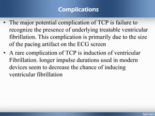 Complications
• The major potential complication of TCP is failure to
recognize the presence of underlying treatable ventricular
fibrillation. This complication is primarily due to the size
of the pacing artifact on the ECG screen
• A rare complication of TCP is induction of ventricular
Fibrillation. longer impulse durations used in modern
devices seem to decrease the chance of inducing
ventricular fibrillation
 