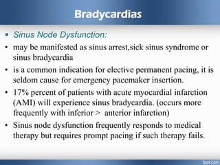 Bradycardias
 Sinus Node Dysfunction:
• may be manifested as sinus arrest,sick sinus syndrome or
sinus bradycardia
• is a common indication for elective permanent pacing, it is
seldom cause for emergency pacemaker insertion.
• 17% percent of patients with acute myocardial infarction
(AMI) will experience sinus bradycardia. (occurs more
frequently with inferior > anterior infarction)
• Sinus node dysfunction frequently responds to medical
therapy but requires prompt pacing if such therapy fails.
 