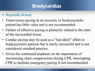 Bradycardias
 Asystolic Arrest:
• Transvenous pacing in an asystolic or bradyasystolic
patient has little value and is not recommended
• Failure of effective pacing is primarily related to the state
of the myocardial tissue.
• Cardiac pacing may be used as a “last-ditch” effort in
bradyasystolic patients but is rarely successful and is not
considered standard practice.
• Given the continued emphasis on the importance of
maximizing chest compressions during CPR, interrupting
CPR to institute emergency pacing is not recommended
 