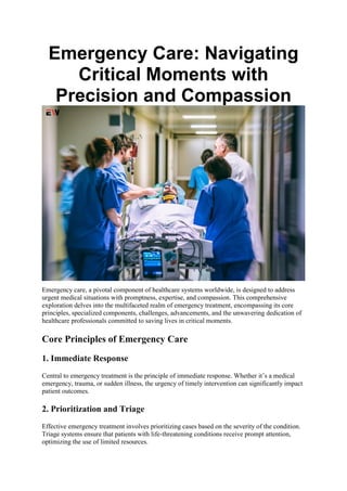 Emergency Care: Navigating
Critical Moments with
Precision and Compassion
Emergency care, a pivotal component of healthcare systems worldwide, is designed to address
urgent medical situations with promptness, expertise, and compassion. This comprehensive
exploration delves into the multifaceted realm of emergency treatment, encompassing its core
principles, specialized components, challenges, advancements, and the unwavering dedication of
healthcare professionals committed to saving lives in critical moments.
Core Principles of Emergency Care
1. Immediate Response
Central to emergency treatment is the principle of immediate response. Whether it’s a medical
emergency, trauma, or sudden illness, the urgency of timely intervention can significantly impact
patient outcomes.
2. Prioritization and Triage
Effective emergency treatment involves prioritizing cases based on the severity of the condition.
Triage systems ensure that patients with life-threatening conditions receive prompt attention,
optimizing the use of limited resources.
 