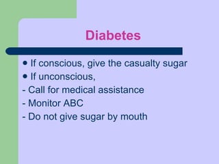 Diabetes If conscious, give the casualty sugar If unconscious,  - Call for medical assistance - Monitor ABC - Do not give sugar by mouth 