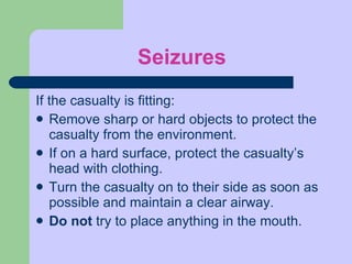Seizures If the casualty is fitting:  Remove sharp or hard objects to protect the casualty from the environment. If on a hard surface, protect the casualty’s head with clothing. Turn the casualty on to their side as soon as possible and maintain a clear airway. Do not  try to place anything in the mouth. 