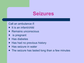 Seizures Call an ambulance if: It is an infant/child Remains unconscious is pregnant Has diabetes Has had no previous history Has seizure in water The seizure has lasted long than a few minutes 