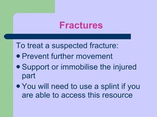 Fractures To treat a suspected fracture: Prevent further movement Support or immobilise the injured part You will need to use a splint if you are able to access this resource 