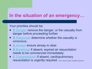 In the situation of an emergency… Your priorities should be:  D  Danger : remove the danger, or the casualty from danger before proceeding further. R  Response : determine whether the casualty is conscious. A  Airway : ensure airway is clear. B  Breathing : if absent, expired air resuscitation needs to be commenced immediately. C  Compressions : if absent, cardiopulmonary resuscitation is urgently required.  Don't need to check circulation anymore 