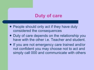 Duty of care People should only act if they have duly considered the consequences Duty of care depends on the relationship you have with the other i.e. Teacher and student.  If you are not emergency care trained and/or not confident you may choose not to act and simply call 000 and communicate with others 