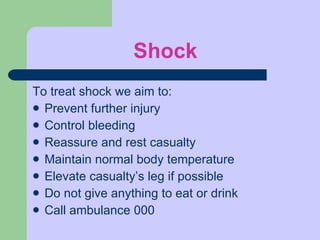 Shock To treat shock we aim to: Prevent further injury Control bleeding Reassure and rest casualty Maintain normal body temperature Elevate casualty’s leg if possible Do not give anything to eat or drink Call ambulance 000 