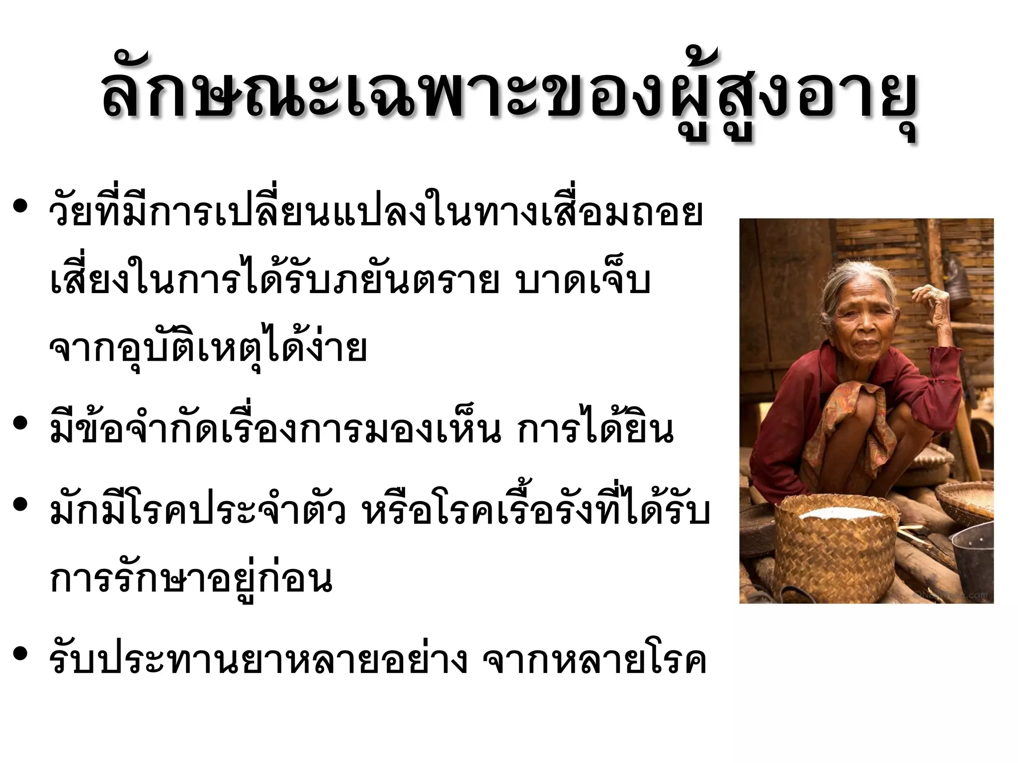ลักษณะเฉพาะของผู้สูงอายุ
• วัยที่มีการเปลี่ยนแปลงในทางเสื่อมถอย
  เสี่ยงในการได้รับภยันตราย บาดเจ็บ
  จากอุบัติเหตุได้ง่าย
• มีข้อจากัดเรื่องการมองเห็น การได้ยิน
• มักมีโรคประจาตัว หรือโรคเรื้อรังที่ได้รับ
  การรักษาอยู่ก่อน
• รับประทานยาหลายอย่าง จากหลายโรค
 