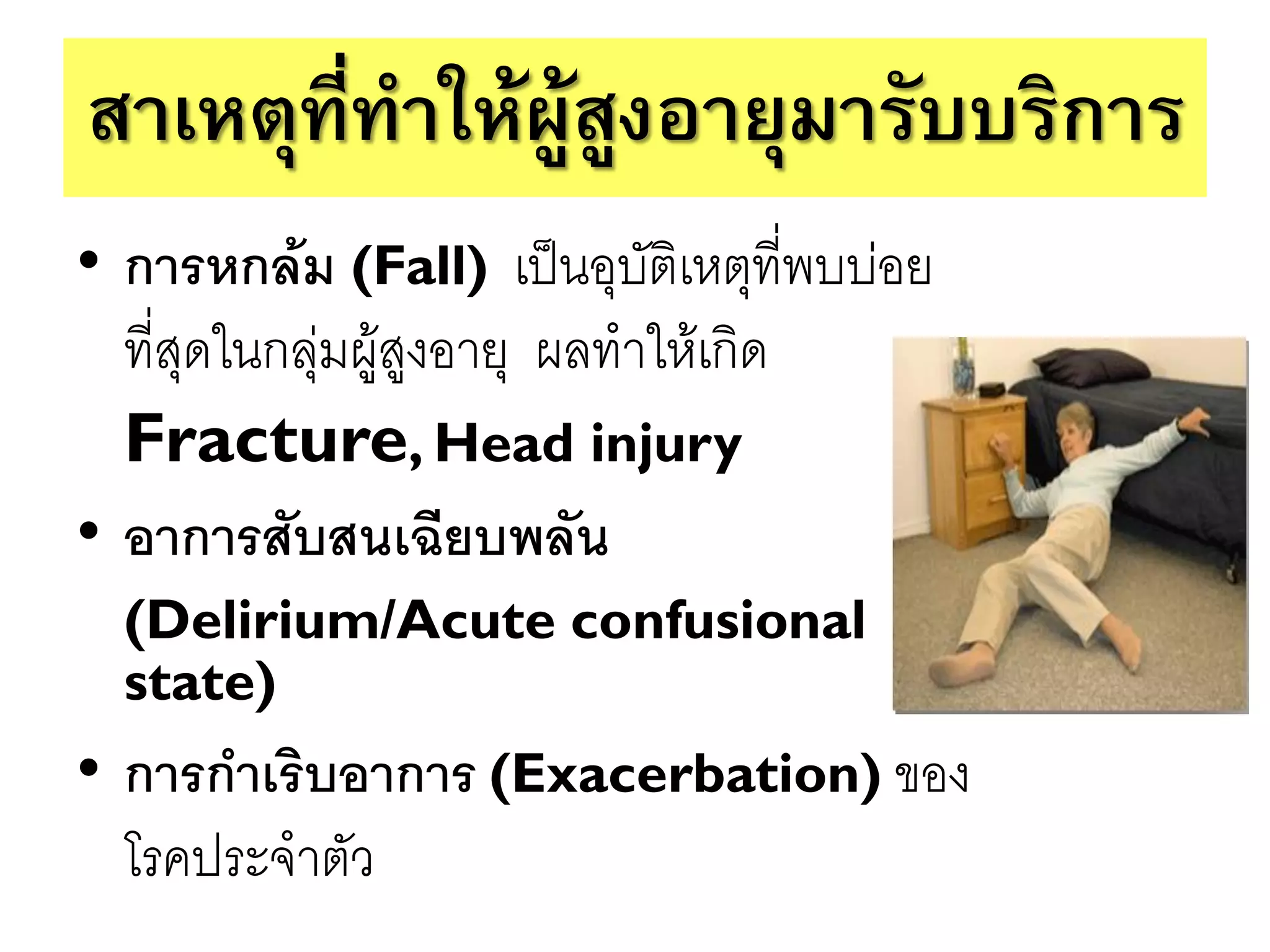 สาเหตุที่ทาให้ผู้สูงอายุมารับบริการ
• การหกล้ม (Fall) เป็นอุบัติเหตุที่พบบ่อย
  ที่สุดในกลุ่มผู้สูงอายุ ผลทาให้เกิด
  Fracture, Head injury
• อาการสับสนเฉียบพลัน
  (Delirium/Acute confusional
  state)
• การกาเริบอาการ (Exacerbation) ของ
  โรคประจาตัว
 