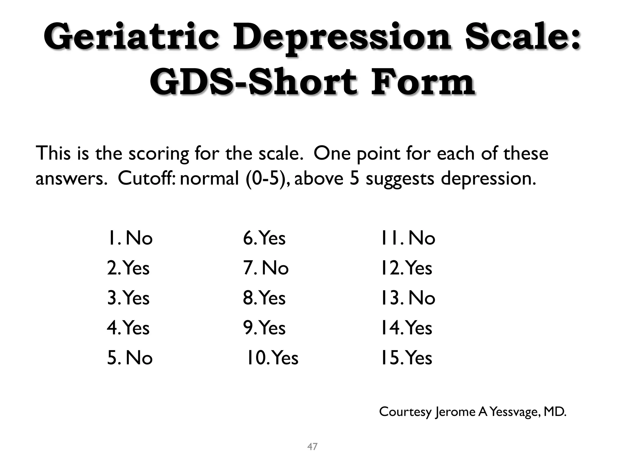 Geriatric Depression Scale:
     GDS-Short Form
This is the scoring for the scale. One point for each of these
answers. Cutoff: normal (0-5), above 5 suggests depression.

        1. No            6.Yes           11. No
        2.Yes            7. No           12.Yes
        3.Yes            8.Yes           13. No
        4.Yes            9.Yes           14.Yes
        5. No            10.Yes          15.Yes

                                         Courtesy Jerome A Yessvage, MD.

                                  47
 