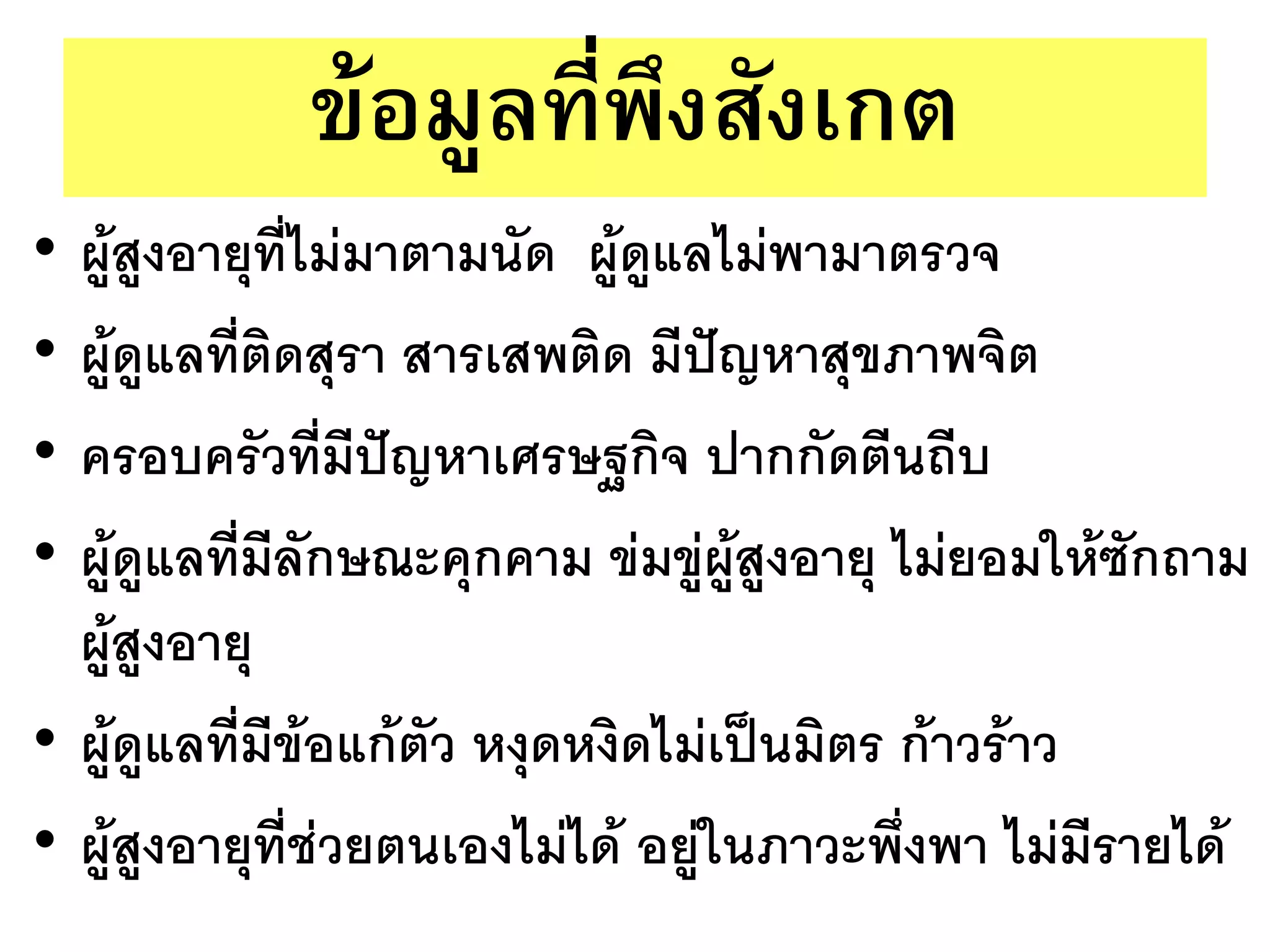 ข้อมูลที่พึงสังเกต
• ผู้สูงอายุที่ไม่มาตามนัด ผู้ดูแลไม่พามาตรวจ
• ผู้ดูแลที่ติดสุรา สารเสพติด มีปัญหาสุขภาพจิต
• ครอบครัวที่มีปัญหาเศรษฐกิจ ปากกัดตีนถีบ
• ผู้ดูแลที่มีลักษณะคุกคาม ข่มขู่ผู้สูงอายุ ไม่ยอมให้ซักถาม
  ผู้สูงอายุ
• ผู้ดูแลที่มีข้อแก้ตัว หงุดหงิดไม่เป็นมิตร ก้าวร้าว
• ผู้สูงอายุที่ช่วยตนเองไม่ได้ อยู่ในภาวะพึ่งพา ไม่มีรายได้
 