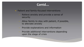 Contd…
• Patient and family-focused interventions
– Relieve anxiety and provide a sense of
security
– Allow family to stay with patient, if possible,
to alleviate anxiety
– Provide explanations and information
– Provide additional interventions depending
upon the stage of crisis
 