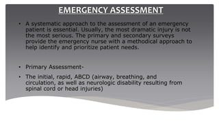 EMERGENCY ASSESSMENT
• A systematic approach to the assessment of an emergency
patient is essential. Usually, the most dramatic injury is not
the most serious. The primary and secondary surveys
provide the emergency nurse with a methodical approach to
help identify and prioritize patient needs.
• Primary Assessment-
• The initial, rapid, ABCD (airway, breathing, and
circulation, as well as neurologic disability resulting from
spinal cord or head injuries)
 