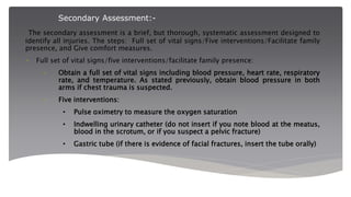 Secondary Assessment:-
The secondary assessment is a brief, but thorough, systematic assessment designed to
identify all injuries. The steps: Full set of vital signs/Five interventions/Facilitate family
presence, and Give comfort measures.
• Full set of vital signs/five interventions/facilitate family presence:
– Obtain a full set of vital signs including blood pressure, heart rate, respiratory
rate, and temperature. As stated previously, obtain blood pressure in both
arms if chest trauma is suspected.
– Five interventions:
• Pulse oximetry to measure the oxygen saturation
• Indwelling urinary catheter (do not insert if you note blood at the meatus,
blood in the scrotum, or if you suspect a pelvic fracture)
• Gastric tube (if there is evidence of facial fractures, insert the tube orally)
 