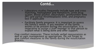 Contd…
• Laboratory studies frequently include type and cross
matching, hemoglobin and hematocrit, urine drug
screen, blood alcohol, electrolytes, prothrombin time
(PT) and partial thromboplastic time, and pregnancy
test if applicable
• Facilitate family presence: It is important to assess
the family's needs. If any member of the family
wishes to be present during the resuscitation, it is
imperative to assign a staff member to that person to
explain what is being done and offer support.
• Give comfort measures: These include verbal reassurances as
well as pain management as appropriate. Do not forget to
give comfort measures to the family during the resuscitation
process.
 