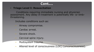 Cont.…
• Triage Level I: Resuscitation
Conditions requiring immediate nursing and physician
assessment. Any delay in treatment is potentially life- or limb-
threatening.
Includes conditions such as:
– Airway compromise.
– Cardiac arrest.
– Severe shock.
– Cervical spine injury.
– Multisystem trauma.
– Altered level of consciousness (LOC) (unconsciousness).
 