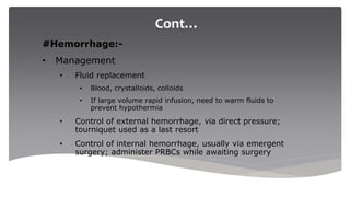 Cont…
#Hemorrhage:-
• Management
• Fluid replacement
• Blood, crystalloids, colloids
• If large volume rapid infusion, need to warm fluids to
prevent hypothermia
• Control of external hemorrhage, via direct pressure;
tourniquet used as a last resort
• Control of internal hemorrhage, usually via emergent
surgery; administer PRBCs while awaiting surgery
 