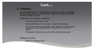 Cont.…
#. Trauma:-
• An unintentional or intentional wound or injury inflicted
on the body from a mechanism against which the body
cannot protect itself
• Collection of forensic evidence
– A critical role of the nurse!
– Documentation may be used in legal proceedings
– If criminal activity suspected, bag clothes and belongings
and give to law enforcement; document the name of
officer
– If suicide or homicide, must notify medical examiner
• Multiple trauma
– Priority managements
 