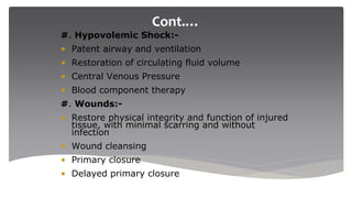 Cont.…
#. Hypovolemic Shock:-
• Patent airway and ventilation
• Restoration of circulating fluid volume
• Central Venous Pressure
• Blood component therapy
#. Wounds:-
• Restore physical integrity and function of injured
tissue, with minimal scarring and without
infection
• Wound cleansing
• Primary closure
• Delayed primary closure
 