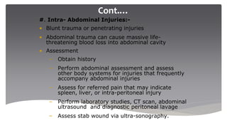 Cont.…
#. Intra- Abdominal Injuries:-
• Blunt trauma or penetrating injuries
• Abdominal trauma can cause massive life-
threatening blood loss into abdominal cavity
• Assessment
– Obtain history
– Perform abdominal assessment and assess
other body systems for injuries that frequently
accompany abdominal injuries
– Assess for referred pain that may indicate
spleen, liver, or intra-peritoneal injury
– Perform laboratory studies, CT scan, abdominal
ultrasound and diagnostic peritoneal lavage
– Assess stab wound via ultra-sonography.
 