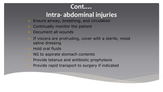 Cont.…
Intra- abdominal injuries
• Ensure airway, breathing, and circulation
• Continually monitor the patient
• Document all wounds
• If viscera are protruding, cover with a sterile, moist
saline dressing
• Hold oral fluids
• NG to aspirate stomach contents
• Provide tetanus and antibiotic prophylaxis
• Provide rapid transport to surgery if indicated
 