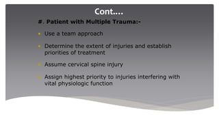 Cont.…
#. Patient with Multiple Trauma:-
• Use a team approach
• Determine the extent of injuries and establish
priorities of treatment
• Assume cervical spine injury
• Assign highest priority to injuries interfering with
vital physiologic function
 