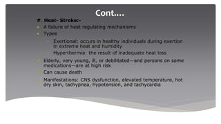 Cont.…
#. Heat- Stroke:-
• A failure of heat regulating mechanisms
• Types
– Exertional: occurs in healthy individuals during exertion
in extreme heat and humidity
– Hyperthermia: the result of inadequate heat loss
• Elderly, very young, ill, or debilitated—and persons on some
medications—are at high risk
• Can cause death
• Manifestations: CNS dysfunction, elevated temperature, hot
dry skin, tachypnea, hypotension, and tachycardia
 