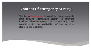 Concept Of Emergency Nursing
The term Emergency is used for those patients
who require immediate action to prevent
further deteriorations or stabilizing the
condition till the availability of the services
close to the patients.
 