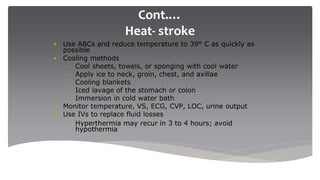 Cont.…
Heat- stroke
• Use ABCs and reduce temperature to 39° C as quickly as
possible
• Cooling methods
– Cool sheets, towels, or sponging with cool water
– Apply ice to neck, groin, chest, and axillae
– Cooling blankets
– Iced lavage of the stomach or colon
– Immersion in cold water bath
• Monitor temperature, VS, ECG, CVP, LOC, urine output
• Use IVs to replace fluid losses
– Hyperthermia may recur in 3 to 4 hours; avoid
hypothermia
 