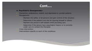 Cont.…
#. Psychiatric Emergencies:-
• Overactive, underactive, violent, and depressed or suicidal patients
• Management
– Maintain the safety of all persons and gain control of the situation
– Determine if the patient is at risk for injuring himself or others
– Maintain the person’s self-esteem while providing care
– Determine if the person has a psychiatric history or is currently
under care to contact the therapist
• Crisis intervention
• Interventions specific to each of the conditions
 