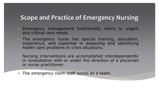 Scope and Practice of Emergency Nursing
• Emergency management traditionally refers to urgent
and critical care needs.
• The emergency nurse has special training, education,
experience, and expertise in assessing and identifying
health care problems in crisis situations.
• Nursing interventions are accomplished interdependently
in consultation with or under the direction of a physician
or nurse practitioner.
• The emergency room staff works as a team.
 