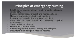 Principles of emergency Nursing
• Establish a patent airway and provide adequate
ventilation.
• Control hemorrhage, prevent and manage shock.
• Maintain and restore effective circulation.
• Evaluate the neurological status of the client.
• Carry out a rapid initial and ongoing physical
assessment.
• Start cardiac monitoring.
• Protect and clean wounds.
• Identify significant medical history and allergies.
• Document the findings in medical records.
 