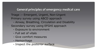General principles of emergency medical care
• Triage :- Emergent, Urgent, Non-Urgent
• Primary survey using ABCD approach
- Airway, Breathing, Circulation and Disability
• Secondary survey using EFGHI approach
- Exposure to environment
- Full set of vitals
- Give comfort measures
- Hemorrhage
- Inspect the posterior surface
 