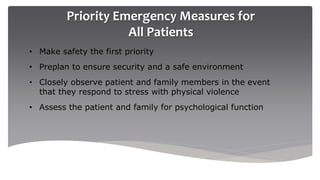 Priority Emergency Measures for
All Patients
• Make safety the first priority
• Preplan to ensure security and a safe environment
• Closely observe patient and family members in the event
that they respond to stress with physical violence
• Assess the patient and family for psychological function
 