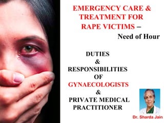 DUTIES
&
RESPONSIBILITIES
OF
GYNAECOLOGISTS
&
PRIVATE MEDICAL
PRACTITIONER
EMERGENCY CARE &
TREATMENT FOR
RAPE VICTIMS –
Need of Hour
Dr. Sharda Jain
 