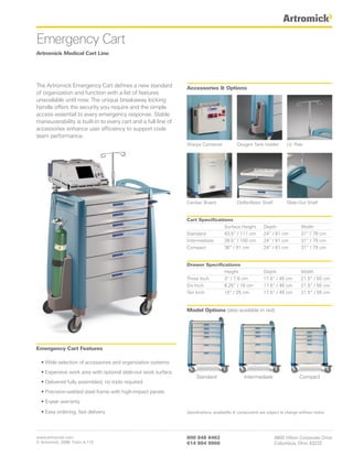 Emergency Cart
Artromick Medical Cart Line




The Artromick Emergency Cart defines a new standard            Accessories & Options
of organization and function with a list of features
unavailable until now. The unique breakaway locking
handle offers the security you require and the simple
access essential to every emergency response. Stable
maneuverability is built-in to every cart and a full line of
accessories enhance user efficiency to support code
team performance.
                                                               Sharps Container            Oxygen Tank Holder           I.V. Pole




                                                               Cardiac Board               Defibrillator Shelf          Slide-Out Shelf


                                                               Cart Specifications
                                                                               Surface Height             Depth                 Width
                                                               Standard        43.5” / 111 cm             24” / 61 cm           31” / 79 cm
                                                               Intermediate    39.5” / 100 cm             24” / 61 cm           31” / 79 cm
                                                               Compact         36” / 91 cm                24” / 61 cm           31” / 79 cm


                                                               Drawer Specifications
                                                                              Height                      Depth                 Width
                                                               Three Inch     3” / 7.6 cm                 17.5” / 45 cm         21.5” / 55 cm
                                                               Six Inch       6.25” / 16 cm               17.5” / 45 cm         21.5” / 55 cm
                                                               Ten Inch       10” / 25 cm                 17.5” / 45 cm         21.5” / 55 cm


                                                               Model Options (also available in red)




Emergency Cart Features

  • Wide selection of accessories and organization systems
  • Expansive work area with optional slide-out work surface
                                                                    Standard                   Intermediate                    Compact
  • Delivered fully assembled, no tools required
  • Precision-welded steel frame with high-impact panels
  • 5-year warranty

  • Easy ordering, fast delivery                               Specifications, availability & components are subject to change without notice.




www.artromick.com                                              800 848 6462                                      4800 Hilton Corporate Drive
© Artromick, 2008 Form A-172                                   614 864 9966                                      Columbus, Ohio 43232
 