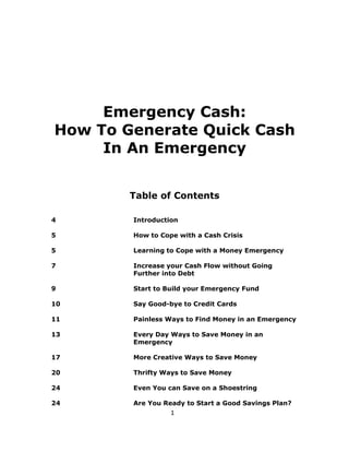 1
Emergency Cash:
How To Generate Quick Cash
In An Emergency
Table of Contents
4 Introduction
5 How to Cope with a Cash Crisis
5 Learning to Cope with a Money Emergency
7 Increase your Cash Flow without Going
Further into Debt
9 Start to Build your Emergency Fund
10 Say Good-bye to Credit Cards
11 Painless Ways to Find Money in an Emergency
13 Every Day Ways to Save Money in an
Emergency
17 More Creative Ways to Save Money
20 Thrifty Ways to Save Money
24 Even You can Save on a Shoestring
24 Are You Ready to Start a Good Savings Plan?
 