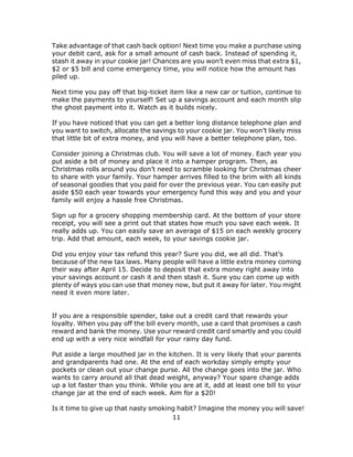 11
Take advantage of that cash back option! Next time you make a purchase using
your debit card, ask for a small amount of cash back. Instead of spending it,
stash it away in your cookie jar! Chances are you won’t even miss that extra $1,
$2 or $5 bill and come emergency time, you will notice how the amount has
piled up.
Next time you pay off that big-ticket item like a new car or tuition, continue to
make the payments to yourself! Set up a savings account and each month slip
the ghost payment into it. Watch as it builds nicely.
If you have noticed that you can get a better long distance telephone plan and
you want to switch, allocate the savings to your cookie jar. You won’t likely miss
that little bit of extra money, and you will have a better telephone plan, too.
Consider joining a Christmas club. You will save a lot of money. Each year you
put aside a bit of money and place it into a hamper program. Then, as
Christmas rolls around you don’t need to scramble looking for Christmas cheer
to share with your family. Your hamper arrives filled to the brim with all kinds
of seasonal goodies that you paid for over the previous year. You can easily put
aside $50 each year towards your emergency fund this way and you and your
family will enjoy a hassle free Christmas.
Sign up for a grocery shopping membership card. At the bottom of your store
receipt, you will see a print out that states how much you save each week. It
really adds up. You can easily save an average of $15 on each weekly grocery
trip. Add that amount, each week, to your savings cookie jar.
Did you enjoy your tax refund this year? Sure you did, we all did. That’s
because of the new tax laws. Many people will have a little extra money coming
their way after April 15. Decide to deposit that extra money right away into
your savings account or cash it and then stash it. Sure you can come up with
plenty of ways you can use that money now, but put it away for later. You might
need it even more later.
If you are a responsible spender, take out a credit card that rewards your
loyalty. When you pay off the bill every month, use a card that promises a cash
reward and bank the money. Use your reward credit card smartly and you could
end up with a very nice windfall for your rainy day fund.
Put aside a large mouthed jar in the kitchen. It is very likely that your parents
and grandparents had one. At the end of each workday simply empty your
pockets or clean out your change purse. All the change goes into the jar. Who
wants to carry around all that dead weight, anyway? Your spare change adds
up a lot faster than you think. While you are at it, add at least one bill to your
change jar at the end of each week. Aim for a $20!
Is it time to give up that nasty smoking habit? Imagine the money you will save!
 