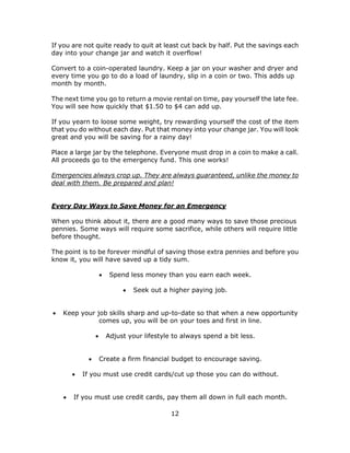 12
If you are not quite ready to quit at least cut back by half. Put the savings each
day into your change jar and watch it overflow!
Convert to a coin-operated laundry. Keep a jar on your washer and dryer and
every time you go to do a load of laundry, slip in a coin or two. This adds up
month by month.
The next time you go to return a movie rental on time, pay yourself the late fee.
You will see how quickly that $1.50 to $4 can add up.
If you yearn to loose some weight, try rewarding yourself the cost of the item
that you do without each day. Put that money into your change jar. You will look
great and you will be saving for a rainy day!
Place a large jar by the telephone. Everyone must drop in a coin to make a call.
All proceeds go to the emergency fund. This one works!
Emergencies always crop up. They are always guaranteed, unlike the money to
deal with them. Be prepared and plan!
Every Day Ways to Save Money for an Emergency
When you think about it, there are a good many ways to save those precious
pennies. Some ways will require some sacrifice, while others will require little
before thought.
The point is to be forever mindful of saving those extra pennies and before you
know it, you will have saved up a tidy sum.
 Spend less money than you earn each week.
 Seek out a higher paying job.
 Keep your job skills sharp and up-to-date so that when a new opportunity
comes up, you will be on your toes and first in line.
 Adjust your lifestyle to always spend a bit less.
 Create a firm financial budget to encourage saving.
 If you must use credit cards/cut up those you can do without.
 If you must use credit cards, pay them all down in full each month.
 